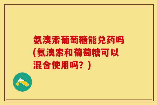 氨溴索葡萄糖能兑药吗(氨溴索和葡萄糖可以混合使用吗？)
