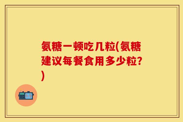 氨糖一顿吃几粒(氨糖建议每餐食用多少粒？)