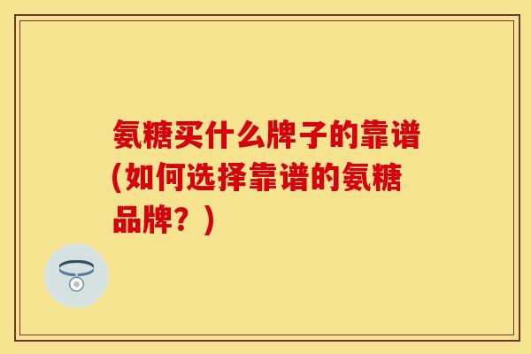 氨糖买什么牌子的靠谱(如何选择靠谱的氨糖品牌？)