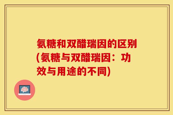 氨糖和双醋瑞因的区别(氨糖与双醋瑞因：功效与用途的不同)