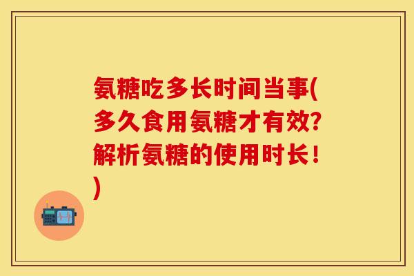 氨糖吃多长时间当事(多久食用氨糖才有效？解析氨糖的使用时长！)