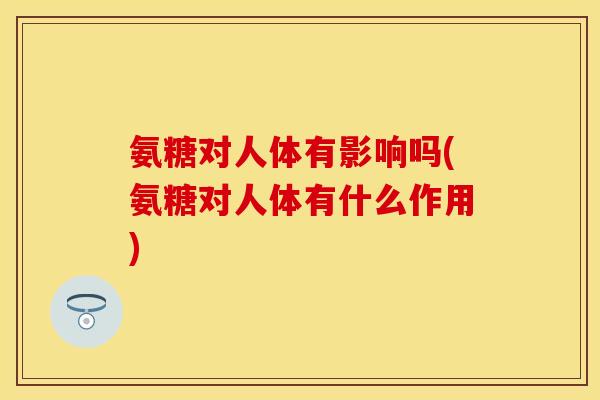 氨糖对人体有影响吗(氨糖对人体有什么作用)