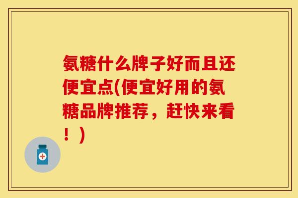 氨糖什么牌子好而且还便宜点(便宜好用的氨糖品牌推荐，赶快来看！)
