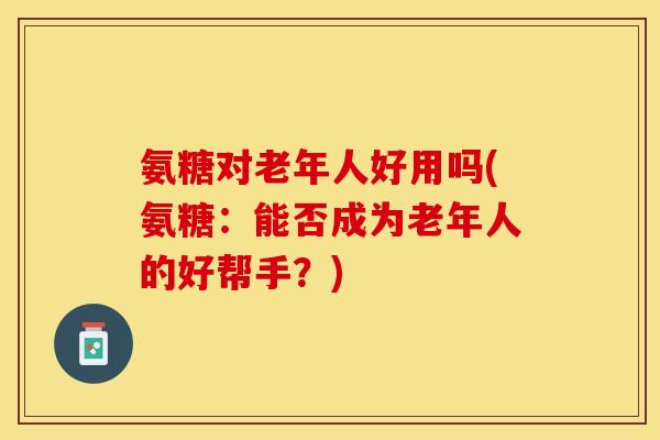 氨糖对老年人好用吗(氨糖：能否成为老年人的好帮手？)
