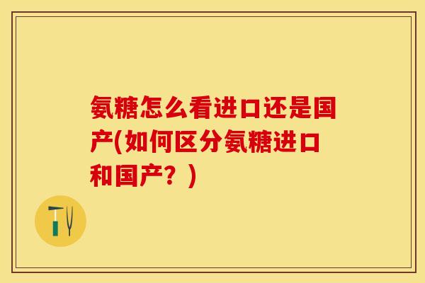 氨糖怎么看进口还是国产(如何区分氨糖进口和国产？)