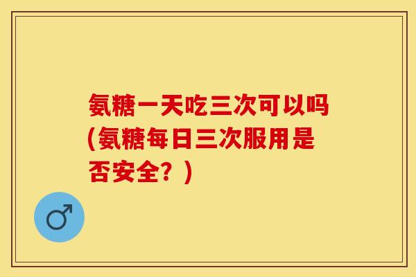 氨糖一天吃三次可以吗(氨糖每日三次服用是否安全？)