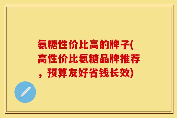 氨糖性价比高的牌子(高性价比氨糖品牌推荐，预算友好省钱长效)