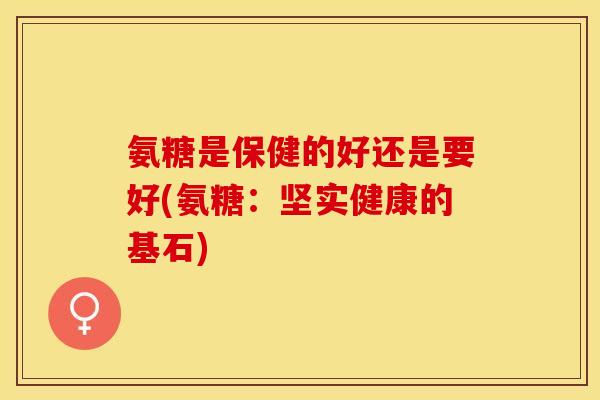 氨糖是保健的好还是要好(氨糖：坚实健康的基石)