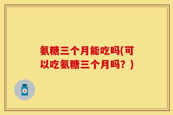 氨糖三个月能吃吗(可以吃氨糖三个月吗？)