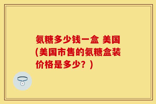 氨糖多少钱一盒 美国(美国市售的氨糖盒装价格是多少？)