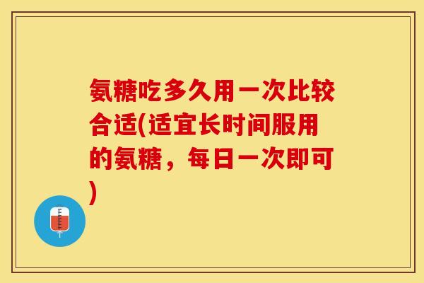 氨糖吃多久用一次比较合适(适宜长时间服用的氨糖，每日一次即可)