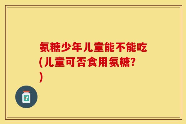 氨糖少年儿童能不能吃(儿童可否食用氨糖？)