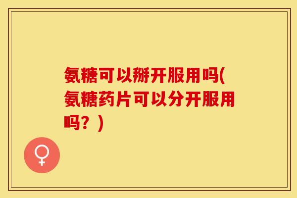 氨糖可以掰开服用吗(氨糖药片可以分开服用吗？)