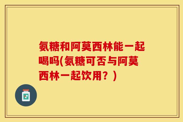 氨糖和阿莫西林能一起喝吗(氨糖可否与阿莫西林一起饮用？)