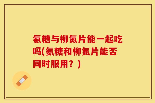 氨糖与柳氮片能一起吃吗(氨糖和柳氮片能否同时服用？)