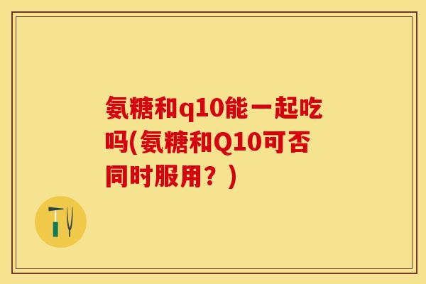 氨糖和q10能一起吃吗(氨糖和Q10可否同时服用？)