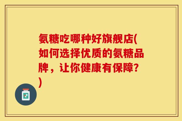 氨糖吃哪种好旗舰店(如何选择优质的氨糖品牌，让你健康有保障？)