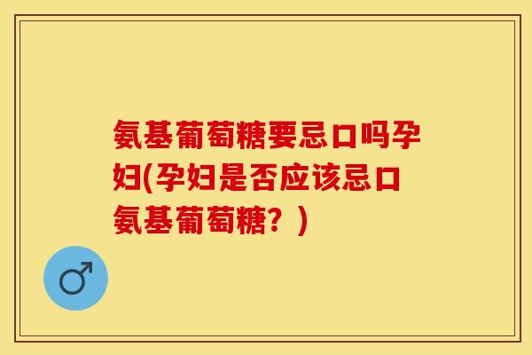 氨基葡萄糖要忌口吗孕妇(孕妇是否应该忌口氨基葡萄糖？)