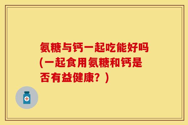 氨糖与钙一起吃能好吗(一起食用氨糖和钙是否有益健康？)