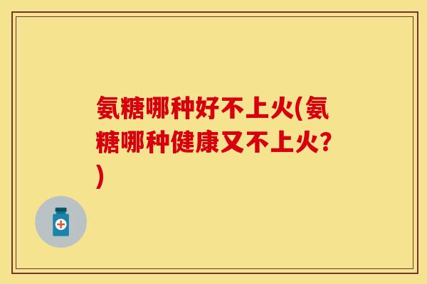 氨糖哪种好不上火(氨糖哪种健康又不上火？)