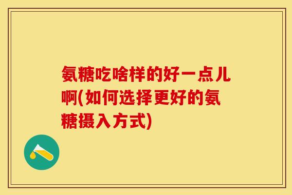 氨糖吃啥样的好一点儿啊(如何选择更好的氨糖摄入方式)