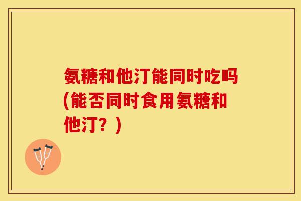 氨糖和他汀能同时吃吗(能否同时食用氨糖和他汀？)