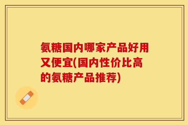 氨糖国内哪家产品好用又便宜(国内性价比高的氨糖产品推荐)