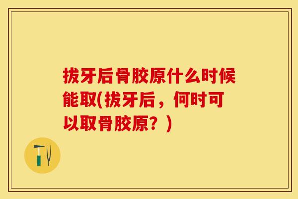 拔牙后骨胶原什么时候能取(拔牙后，何时可以取骨胶原？)