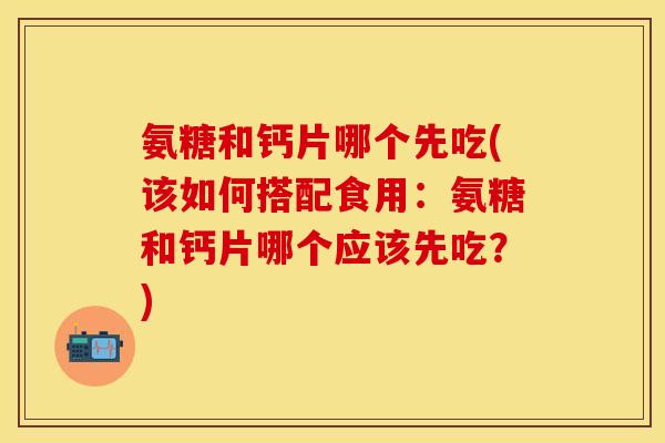 氨糖和钙片哪个先吃(该如何搭配食用：氨糖和钙片哪个应该先吃？)