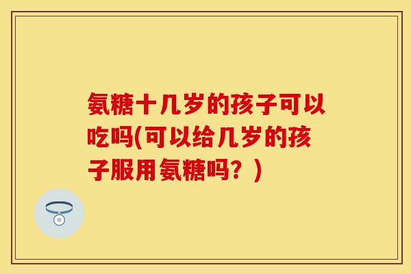 氨糖十几岁的孩子可以吃吗(可以给几岁的孩子服用氨糖吗？)