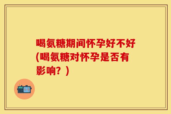 喝氨糖期间怀孕好不好(喝氨糖对怀孕是否有影响？)