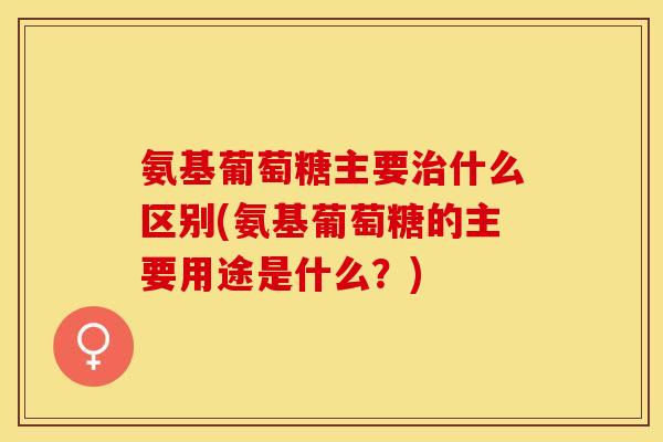 氨基葡萄糖主要治什么区别(氨基葡萄糖的主要用途是什么？)
