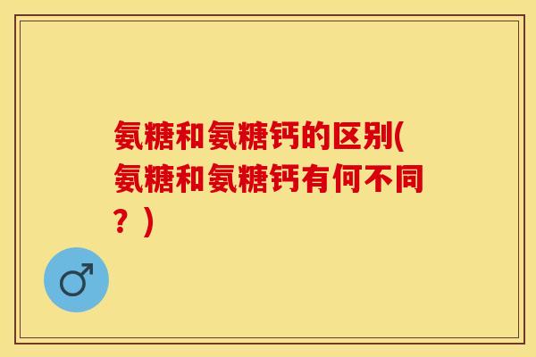 氨糖和氨糖钙的区别(氨糖和氨糖钙有何不同？)