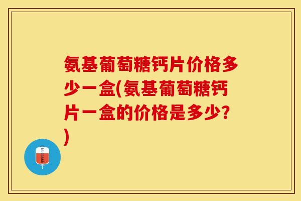 氨基葡萄糖钙片价格多少一盒(氨基葡萄糖钙片一盒的价格是多少？)