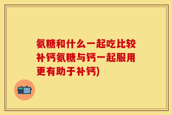 氨糖和什么一起吃比较补钙氨糖与钙一起服用更有助于补钙)
