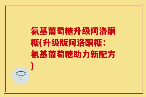 氨基葡萄糖升级阿洛酮糖(升级版阿洛酮糖：氨基葡萄糖助力新配方)