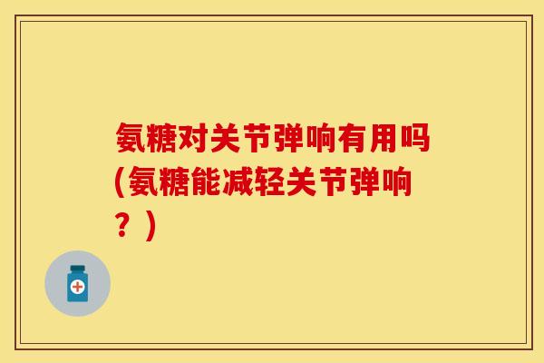 氨糖对关节弹响有用吗(氨糖能减轻关节弹响?)-第1张图片-关节保镖 氨糖对关节弹响有用吗(氨糖能减轻关节弹响?)-第1张图片-关节保镖
