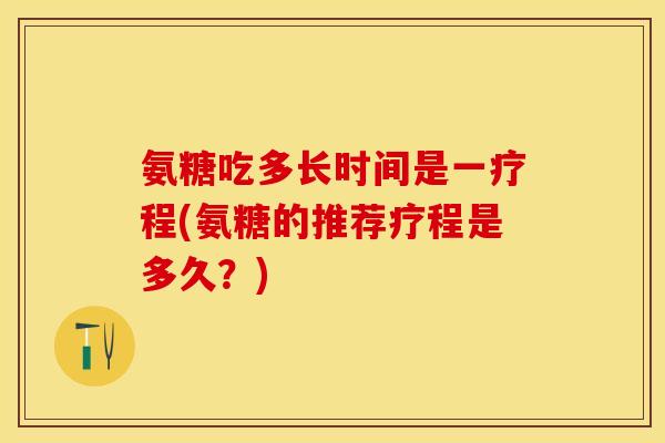 氨糖吃多长时间是一疗程(氨糖的推荐疗程是多久？)
