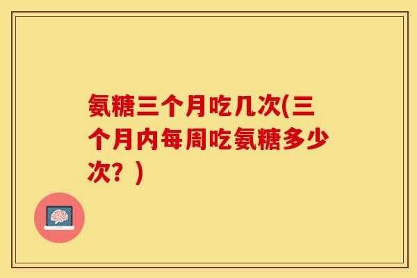 氨糖三个月吃几次(三个月内每周吃氨糖多少次？)
