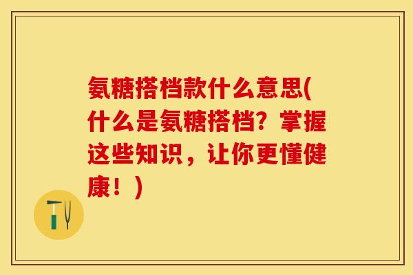 氨糖搭档款什么意思(什么是氨糖搭档？掌握这些知识，让你更懂健康！)