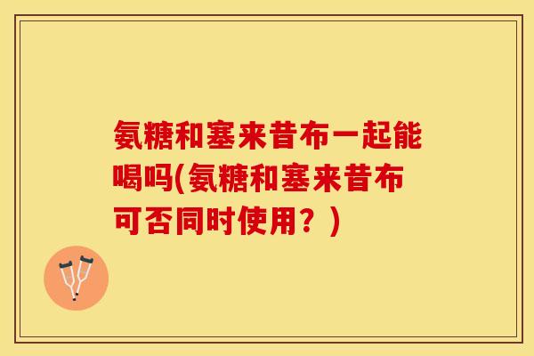 氨糖和塞来昔布一起能喝吗(氨糖和塞来昔布可否同时使用？)