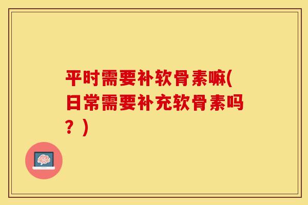 平时需要补软骨素嘛(日常需要补充软骨素吗？)