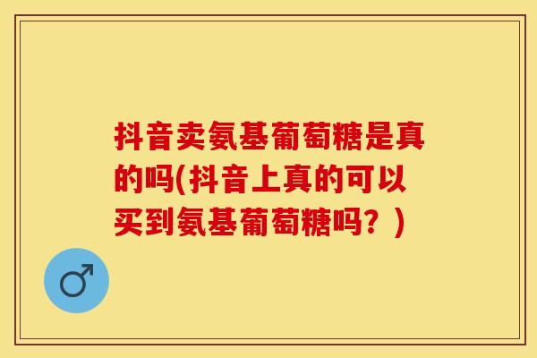 抖音卖氨基葡萄糖是真的吗(抖音上真的可以买到氨基葡萄糖吗?)-第1张图片-关节保镖 抖音卖氨基葡萄糖是真的吗(抖音上真的可以买到氨基葡萄糖吗?)-第1张图片-关节保镖