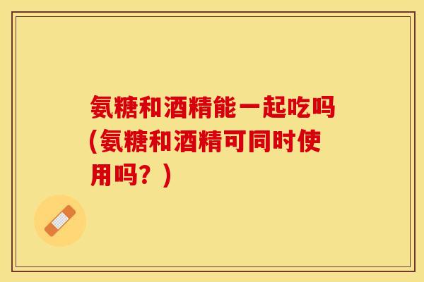 氨糖和酒精能一起吃吗(氨糖和酒精可同时使用吗？)