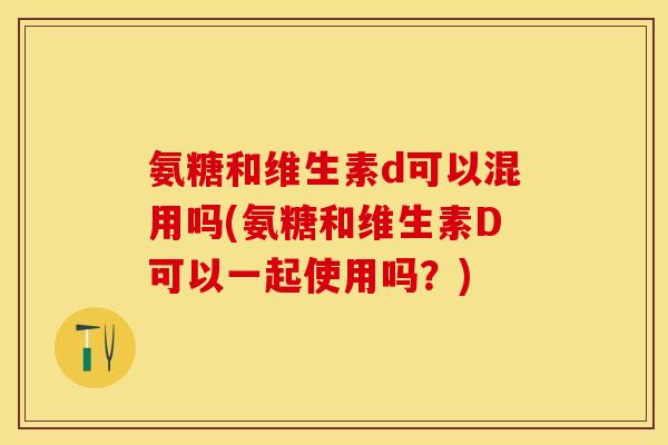 氨糖和维生素d可以混用吗(氨糖和维生素D可以一起使用吗？)