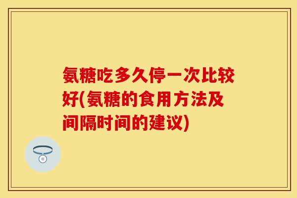 氨糖吃多久停一次比较好(氨糖的食用方法及间隔时间的建议)