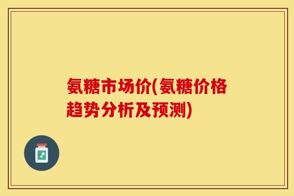 氨糖市场价(氨糖价格趋势分析及预测)