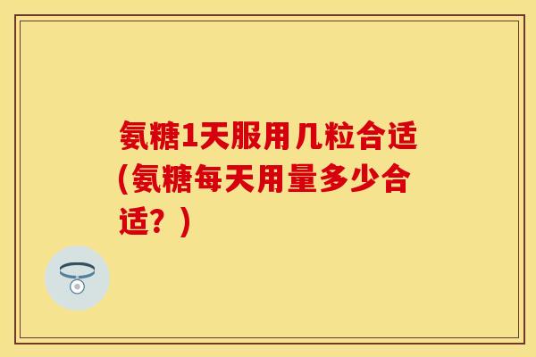 氨糖1天服用几粒合适(氨糖每天用量多少合适？)