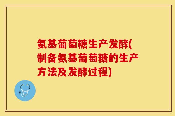 氨基葡萄糖生产发酵(制备氨基葡萄糖的生产方法及发酵过程)