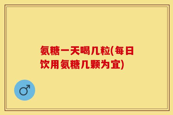 氨糖一天喝几粒(每日饮用氨糖几颗为宜)